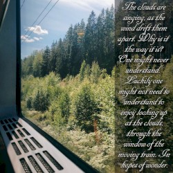 The clouds are singing, as the wind drift them apart. Why is it the way it is? One might never understand. Luckily one might not need to understand to enjoy looking up at the clouds, through the window of the moving train. In hopes of wonder.
