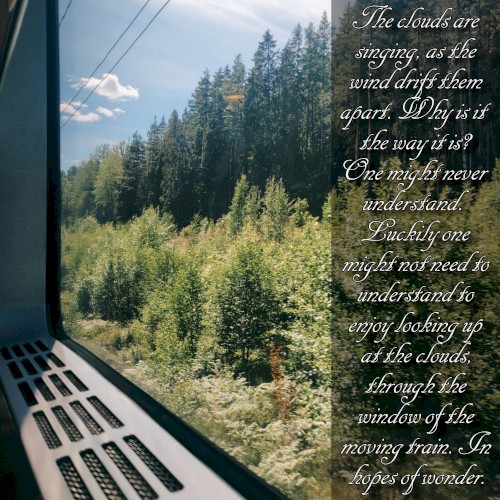 The clouds are singing, as the wind drift them apart. Why is it the way it is? One might never understand. Luckily one might not need to understand to enjoy looking up at the clouds, through the window of the moving train. In hopes of wonder.